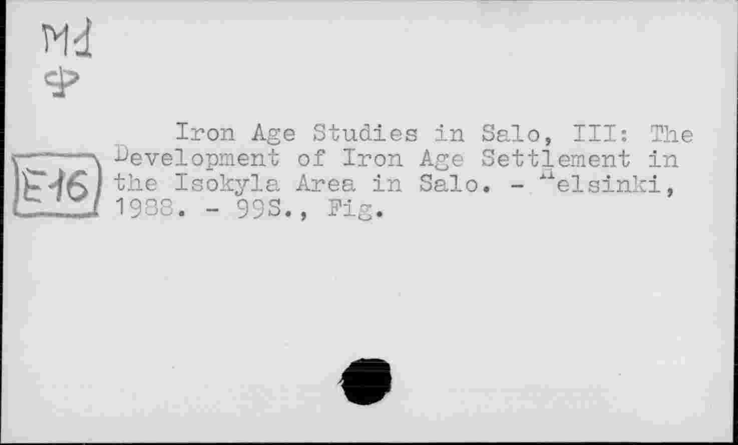 ﻿ж
Iron Age Studies in Salo, III: The -----\ Development of Iron Age Settlement in the Isokyla Area in Salo. - xlelsinki,
-	7 1988. - 993., Fig.